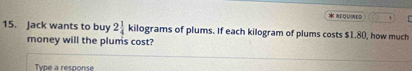 REQUIRED 1 
15. Jack wants to buy 2 1/4  kilograms of plums. If each kilogram of plums costs $1.80, how much 
money will the plums cost? 
Type a response