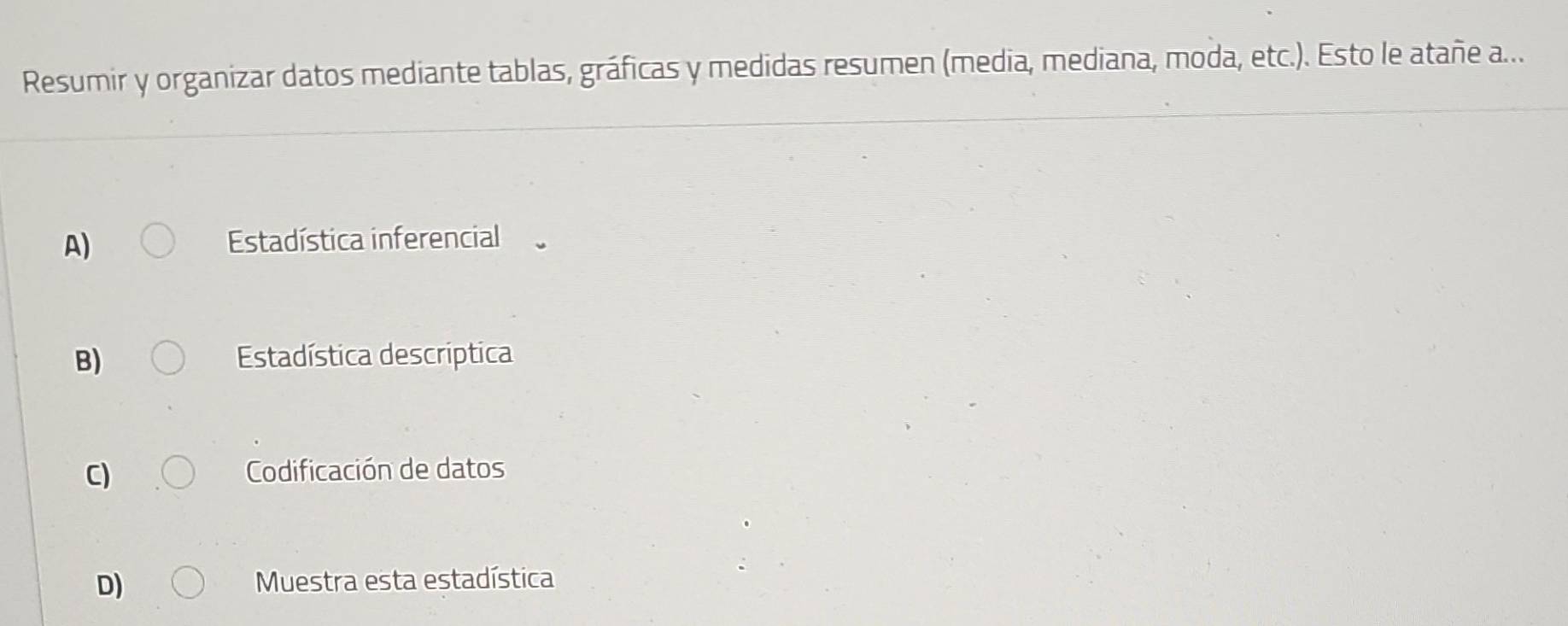 Resumir y organizar datos mediante tablas, gráficas y medidas resumen (media, mediana, moda, etc.). Esto le atañe a...
A) Estadística inferencial
B) Estadística descriptica
C) Codificación de datos
D) Muestra esta estadística