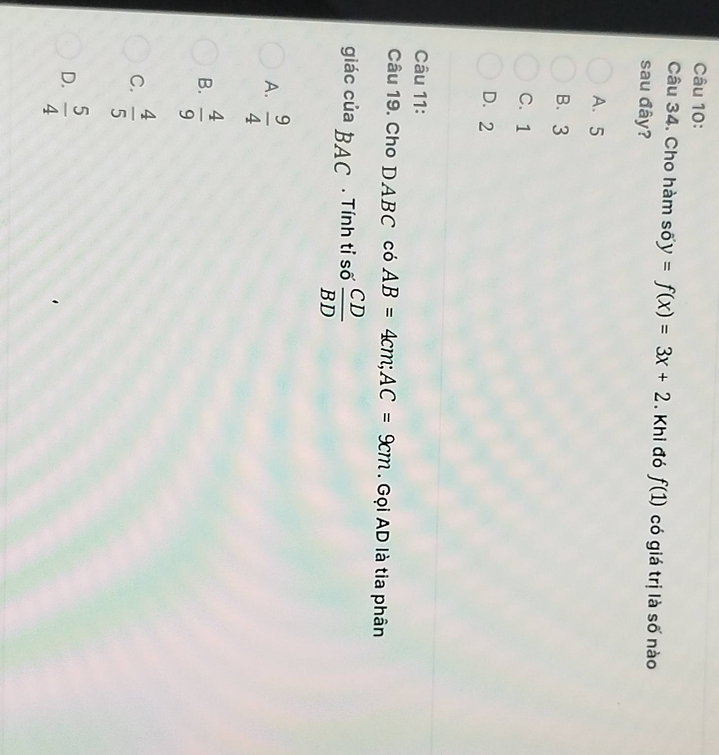 Cho hàm số y=f(x)=3x+2. Khi đó f(1) có giá trị là số nào
sau đây?
A. 5
B. 3
C. 1
D. 2
Câu 11:
Câu 19. Cho DABC có AB=4cm; AC=9cm. Gọi AD là tia phân
giác của BAC . Tính tỉ số  CD/BD 
A.  9/4 
B.  4/9 
C.  4/5 
D.  5/4 