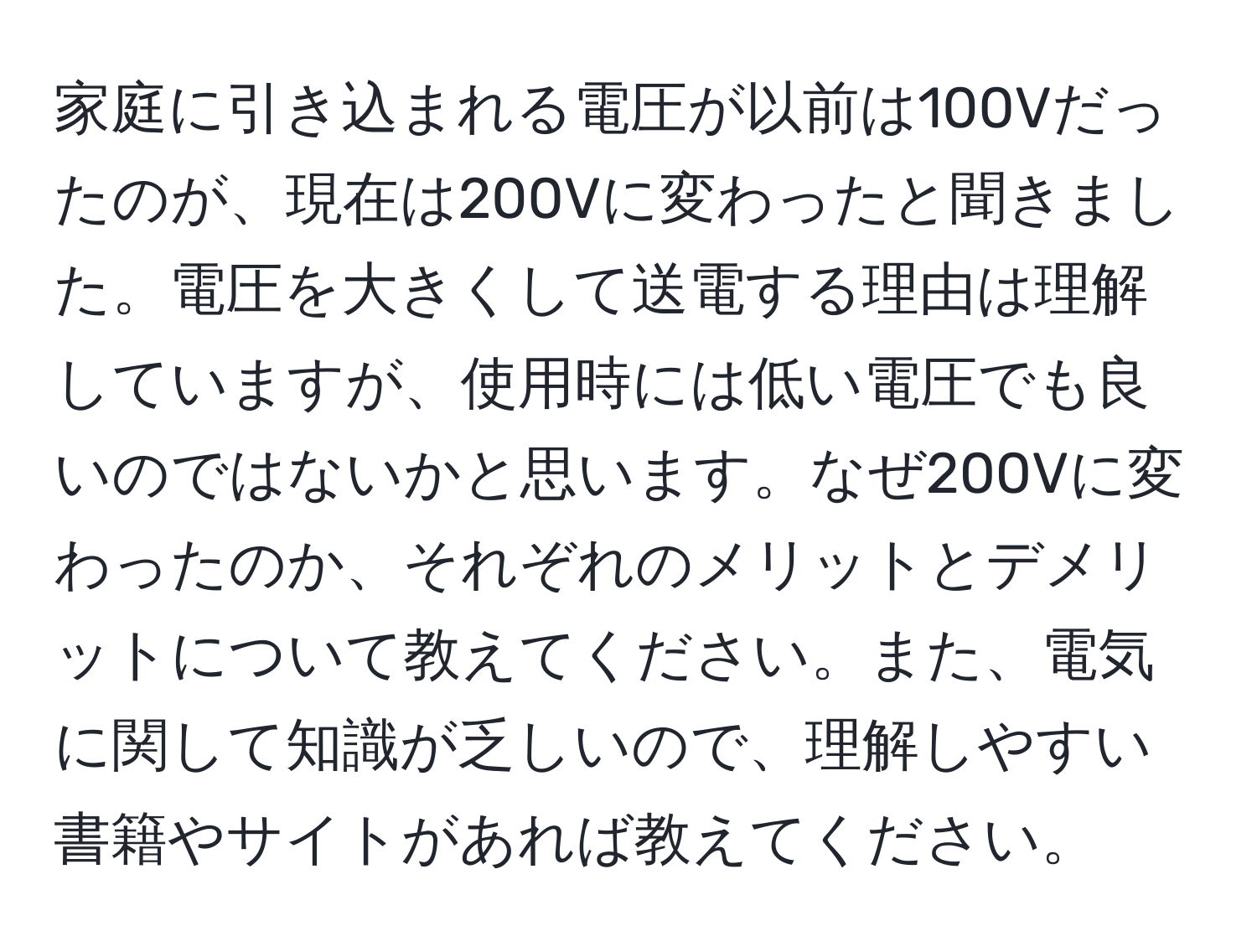 家庭に引き込まれる電圧が以前は100Vだったのが、現在は200Vに変わったと聞きました。電圧を大きくして送電する理由は理解していますが、使用時には低い電圧でも良いのではないかと思います。なぜ200Vに変わったのか、それぞれのメリットとデメリットについて教えてください。また、電気に関して知識が乏しいので、理解しやすい書籍やサイトがあれば教えてください。