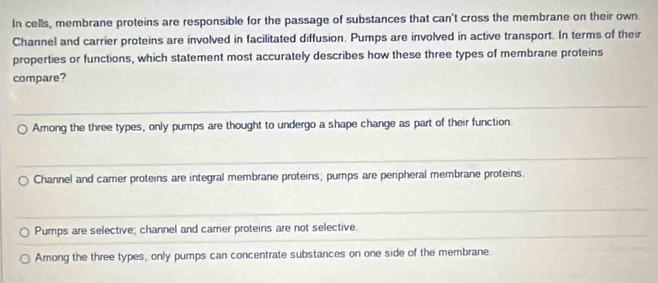 In cells, membrane proteins are responsible for the passage of substances that can't cross the membrane on their own.
Channel and carrier proteins are involved in facilitated diffusion. Pumps are involved in active transport. In terms of their
properties or functions, which statement most accurately describes how these three types of membrane proteins
compare?
Among the three types, only pumps are thought to undergo a shape change as part of their function.
Channel and carrier proteins are integral membrane proteins, pumps are peripheral membrane proteins.
Pumps are selective; channel and carrier proteins are not selective.
Among the three types, only pumps can concentrate substances on one side of the membrane