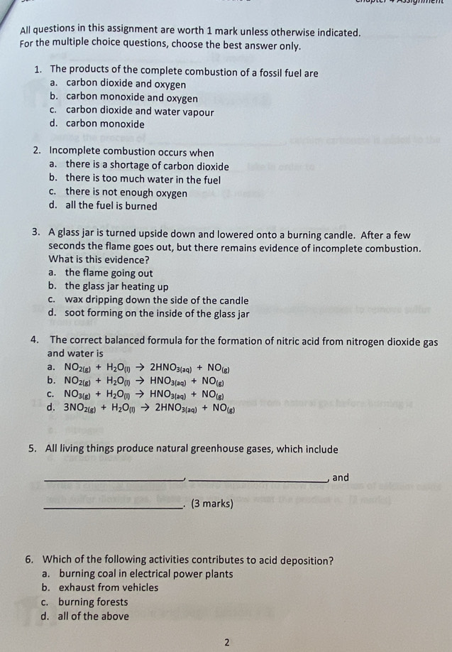 All questions in this assignment are worth 1 mark unless otherwise indicated.
For the multiple choice questions, choose the best answer only.
1. The products of the complete combustion of a fossil fuel are
a. carbon dioxide and oxygen
b. carbon monoxide and oxygen
c. carbon dioxide and water vapour
d. carbon monoxide
2. Incomplete combustion occurs when
a. there is a shortage of carbon dioxide
b. there is too much water in the fuel
c. there is not enough oxygen
d. all the fuel is burned
3. A glass jar is turned upside down and lowered onto a burning candle. After a few
seconds the flame goes out, but there remains evidence of incomplete combustion.
What is this evidence?
a. the flame going out
b. the glass jar heating up
c. wax dripping down the side of the candle
d. soot forming on the inside of the glass jar
4. The correct balanced formula for the formation of nitric acid from nitrogen dioxide gas
and water is
a. NO_2(g)+H_2O_(l)to 2HNO_3(aq)+NO_(g)
b. NO_2(g)+H_2O_(l)to HNO_3(aq)+NO_(g)
C. NO_3(g)+H_2O_(l)to HNO_3(aq)+NO_(g)
d. 3NO_2(g)+H_2O_(l)to 2HNO_3(aq)+NO_(g)
5. All living things produce natural greenhouse gases, which include
_
_, and
_. (3 marks)
6. Which of the following activities contributes to acid deposition?
a. burning coal in electrical power plants
b. exhaust from vehicles
c. burning forests
d. all of the above
2