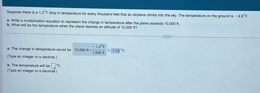 Suppose there is a 1.2°F drop in temperature for every thousand feet that an airplane climbs into the sky. The temperature on the ground is -4.8°F. 
a. Write a multiplication equation to represent the change in temperature after the plane ascends 10,000 ft. 
b. What will be the temperature when the plane reaches an altitude of 10,000 ft? 
a. The change in temperature would be 10.000ft·  (-1.2°F)/1,000ft =(-12)°F. 
(Type an integer or a decimal.) 
b. The temperature will be □°F. 
(Type an integer or a decimar)