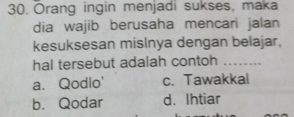 Orang ingin menjadi sukses, maka
dia wajib berusaha mencari jalan
kesuksesan mislnya dengan belajar,
hal tersebut adalah contoh …__
a. Qodlo' c. Tawakkal
b. Qodar d. Ihtiar