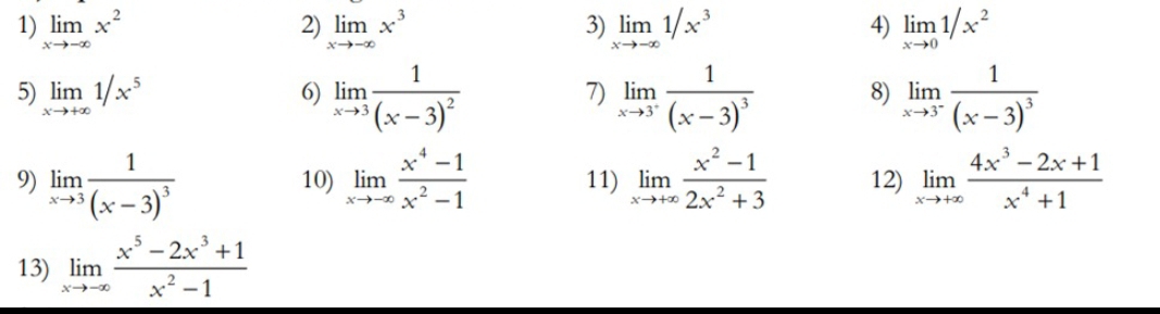 limlimits _xto -∈fty x^2 limlimits _xto -∈fty x^3 limlimits _xto -∈fty 1/x^3 limlimits _xto 01/x^2
5) limlimits _xto +∈fty 1/x^5 6) limlimits _xto 3frac 1(x-3)^2 limlimits _xto 3^+frac 1(x-3)^3 8) limlimits _xto 3^-frac 1(x-3)^3
7) 
9) limlimits _xto 3frac 1(x-3)^3 10) limlimits _xto -∈fty  (x^4-1)/x^2-1  11) limlimits _xto +∈fty  (x^2-1)/2x^2+3  12) limlimits _xto +∈fty  (4x^3-2x+1)/x^4+1 
13) limlimits _xto -∈fty  (x^5-2x^3+1)/x^2-1 