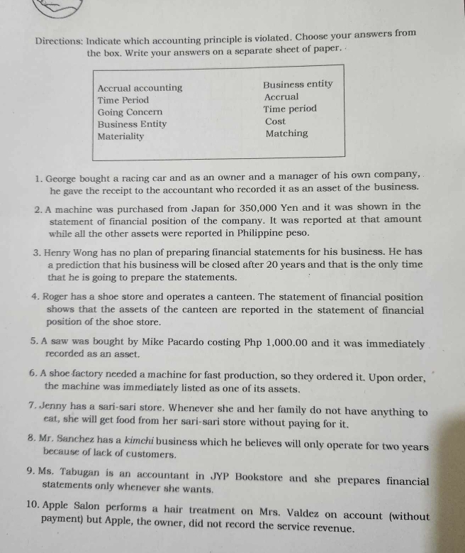 Directions: Indicate which accounting principle is violated. Choose your answers from 
the box. Write your answers on a separate sheet of paper. 
Accrual accounting Business entity 
Time Period Accrual 
Going Concern Time period 
Business Entity Cost 
Materiality Matching 
1. George bought a racing car and as an owner and a manager of his own company, 
he gave the receipt to the accountant who recorded it as an asset of the business. 
2. A machine was purchased from Japan for 350,000 Yen and it was shown in the 
statement of financial position of the company. It was reported at that amount 
while all the other assets were reported in Philippine peso. 
3. Henry Wong has no plan of preparing financial statements for his business. He has 
a prediction that his business will be closed after 20 years and that is the only time 
that he is going to prepare the statements. 
4. Roger has a shoe store and operates a canteen. The statement of financial position 
shows that the assets of the canteen are reported in the statement of financial 
position of the shoe store. 
5. A saw was bought by Mike Pacardo costing Php 1,000.00 and it was immediately 
recorded as an asset. 
6. A shoe factory needed a machine for fast production, so they ordered it. Upon order, 
the machine was immediately listed as one of its assets. 
7. Jenny has a sari-sari store. Whenever she and her family do not have anything to 
eat, she will get food from her sari-sari store without paying for it. 
8. Mr. Sanchez has a kimchi business which he believes will only operate for two years
because of lack of customers. 
9. Ms. Tabugan is an accountant in JYP Bookstore and she prepares financial 
statements only whenever she wants. 
10. Apple Salon performs a hair treatment on Mrs. Valdez on account (without 
payment) but Apple, the owner, did not record the service revenue.