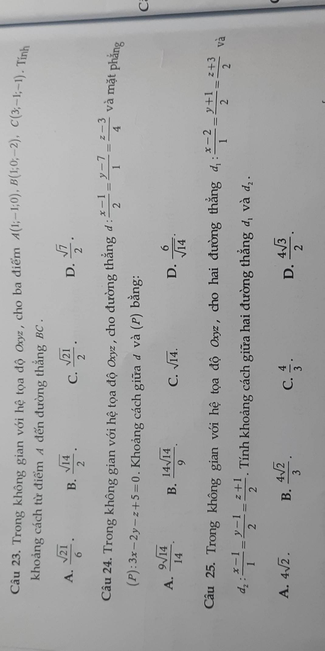 Trong không gian với hệ tọa độ Oxyz, cho ba điểm A(1;-1;0), B(1;0;-2), C(3;-1;-1). Tính
khoảng cách từ điểm A đến đường thắng BC.
A.  sqrt(21)/6 .  sqrt(14)/2 .  sqrt(21)/2 .  sqrt(7)/2 . 
B.
C.
D.
Câu 24. Trong không gian với hệ tọa độ Oxyz , cho đường thẳng đ :  (x-1)/2 = (y-7)/1 = (z-3)/4  và mặt phẳng
(P):3x-2y-z+5=0. Khoảng cách giữa đ và (P) bằng:
C
A.  9sqrt(14)/14 . C. sqrt(14). D.  6/sqrt(14) . 
B.  14sqrt(14)/9 . 
Câu 25. Trong không gian với hệ tọa độ Oxyz, cho hai đường thắng d_1: (x-2)/1 = (y+1)/2 = (z+3)/2  và
d_2: (x-1)/1 = (y-1)/2 = (z+1)/2  Tính khoảng cách giữa hai đường thắng d_1 và d_2.
A. 4sqrt(2). B.  4sqrt(2)/3 . C.  4/3 .  4sqrt(3)/2 . 
D.