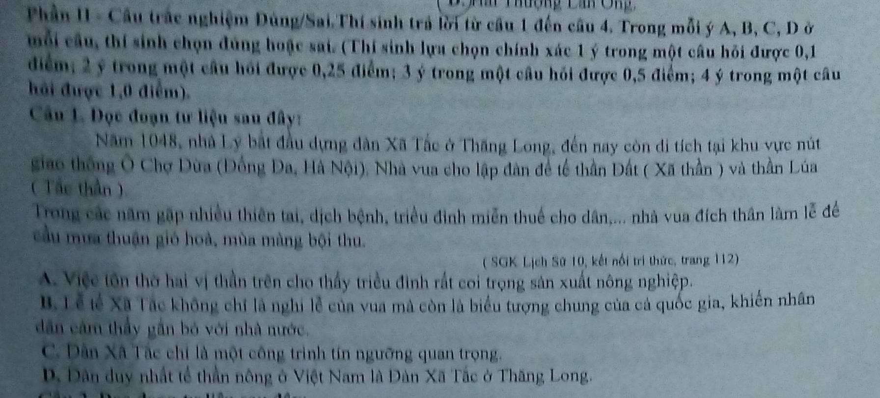 Tuộng Ca O n 
Phần II - Cầu trác nghiệm Dùng/Sai.Thí sinh trả lời từ cầu 1 đến cầu 4. Trong mỗi ý A, B, C, D ở
mỗi câu, thí sinh chọn đúng hoặc sai. (Thí sinh lựa chọn chính xác 1 ý trong một câu hỏi được 0, 1
điểm; 2 ý trong một cầu hồi được 0, 25 điểm; 3 ý trong một câu hồi được 0, 5 điểm; 4 ý trong một câu
hải được 1, 0 điểm).
Câu L Đọc đoạn tư liệu sau đây:
Năm 1048, nhà Lý bắt đầu dựng dàn Xã Tắc ở Thăng Long, đến nay còn di tích tại khu vực nút
giao thông Ô Chợ Dùa (Đồng Đa, Hà Nội), Nhà vua cho lập dân để tế thần Đất ( Xã thần ) và thần Lúa
( Tâc thần)
Trong các năm gặp nhiều thiên tai, dịch bệnh, triều đình miễn thuế cho dân,... nhà vua đích thân làm lễ đề
cầu mưa thuận gió hoà, mùa màng bội thu.
( SGK Lịch Sứ 10, kết nổi trí thức, trang 112)
A. Việe tôn thờ hai vị thần trên cho thấy triều đình rất coi trọng sản xuất nông nghiệp.
B. Tễ lế Xã Tác không chỉ là nghị lễ của vua mà còn là biểu tượng chung của cả quốc gia, khiến nhân
dân cảm thầy gần bỏ với nhà nước.
C. Dân Xã Tác chỉ là một công trình tín ngưỡng quan trọng.
D. Dân duy nhất tế thần nông ở Việt Nam là Dàn Xã Tắc ở Thăng Long.