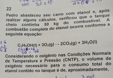 Pedro abasteceu seu carro com etanol e, após 
realizar alguns cálculos, verificou que o tanque 
cheio continha 50 kg do combustível. A 
combustão completa do etanol ocorre conforme a 
seguinte equação:
C_2H_5OH(l)+3O_2(g)to 2CO_2(g)+3H_2O(l)
Considerando o oxigênio nas Condições Normais 
de Temperatura e Pressão (CNTP), o volume de 
oxigênio necessário para o consumo total do 
etanol contido no tanque é de, aproximadamente,