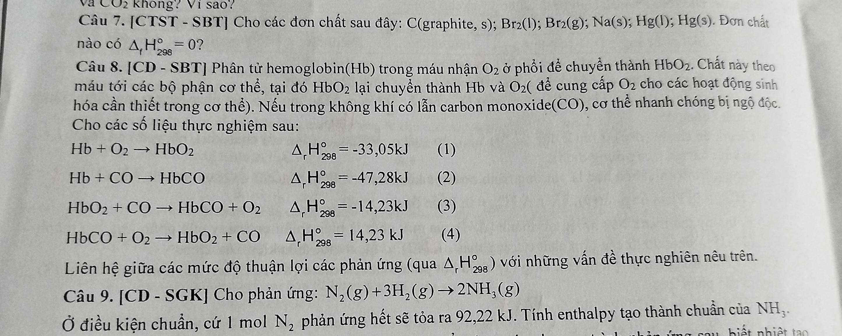 va CO_2 không? Vi sao?
Câu 7. [CTST - SBT] Cho các đơn chất sau đây: C(graphite, s); Br_2(l);Br_2(g);Na(s);Hg(l);Hg(s). Đơn chất
nào có △ _fH_(298)°=0 ?
Câu 8. [CD - SBT] Phân tử hemoglobin(Hb) trong máu nhận O_2 ở phổi để chuyền thành HbO_2. Chất này theo
máu tới các bộ phận cơ thể, tại đó HbO_2 lại chuyền thành Hb và O_2 ( để cung cấp O_2 cho các hoạt động sinh
hóa cần thiết trong cơ thhat e) 0. Nếu trong không khí có lẫn carbon monoxide (CO) ), cơ thể nhanh chóng bị ngộ độc.
Cho các số liệu thực nghiệm sau:
Hb+O_2to HbO_2 (1)
△ _rH_(298)°=-33,05kJ
△ _rH_(298)°=-47,28kJ
Hb+COto HbCO (2)
HbO_2+COto HbCO+O_2 △ _rH_(298)°=-14,23kJ (3)
HbCO+O_2to HbO_2+CO △ _rH_(298)°=14,23kJ (4)
Liên hệ giữa các mức độ thuận lợi các phản ứng (qua △ _rH_(298)°) với những vấn đề thực nghiên nêu trên.
Câu 9. [CD-SGK] Cho phản ứng: N_2(g)+3H_2(g)to 2NH_3(g)
Ở điều kiện chuẩn, cứ 1 mol N_2 phản ứng hết sẽ tỏa ra 92,22 kJ. Tính enthalpy tạo thành chuẩn của NH,.
iết nhiệt  ta