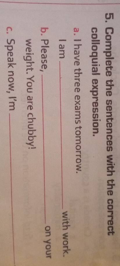 Complete the sentences with the correct 
colloquial expression. 
a. I have three exams tomorrow. 
I am _with work. 
b. Please, _on your 
weight. You are chubby! 
c. Speak now, I’m 
_