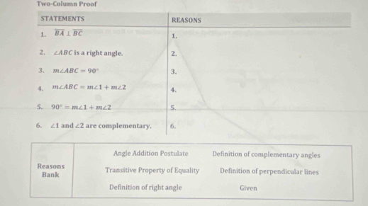 Two-Column Proof
Angle Addition Postulate Definition of complementary angles
Reasons Transitive Property of Equality Definition of perpendicular lines
Bank
Definition of right angle Given