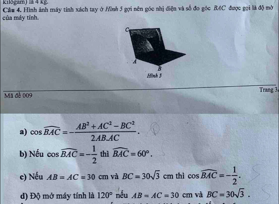 kilögam) là 4 kg. 
Câu 4. Hình ảnh máy tính xách tay ở Hình 5 gọi nên góc nhị diện và số đo góc BAC được gọi là độ mở 
của máy tính. 
C 
A 
B 
Hình 5 
Trang 3 
Mã đề 009 
a) cos widehat BAC=- (AB^2+AC^2-BC^2)/2AB.AC . 
b) Nếu cos widehat BAC=- 1/2  thì widehat BAC=60°. 
c) Nếu AB=AC=30cm và BC=30sqrt(3)cm thì cos widehat BAC=- 1/2 . 
d) Độ mở máy tính là 120° nếu AB=AC=30 cm và BC=30sqrt(3).