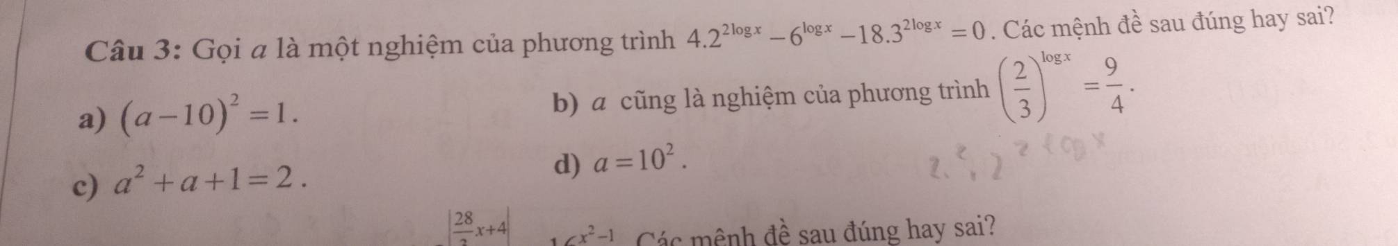 Gọi a là một nghiệm của phương trình 4.2^(2log x)-6^(log x)-18.3^(2log x)=0. Các mệnh đề sau đúng hay sai?
a) (a-10)^2=1. b) a cũng là nghiệm của phương trình ( 2/3 )^log x= 9/4 .
c) a^2+a+1=2.
d) a=10^2.
| 28/2 x+4| ∠ x^2-1 Các mênh đề sau đúng hay sai?