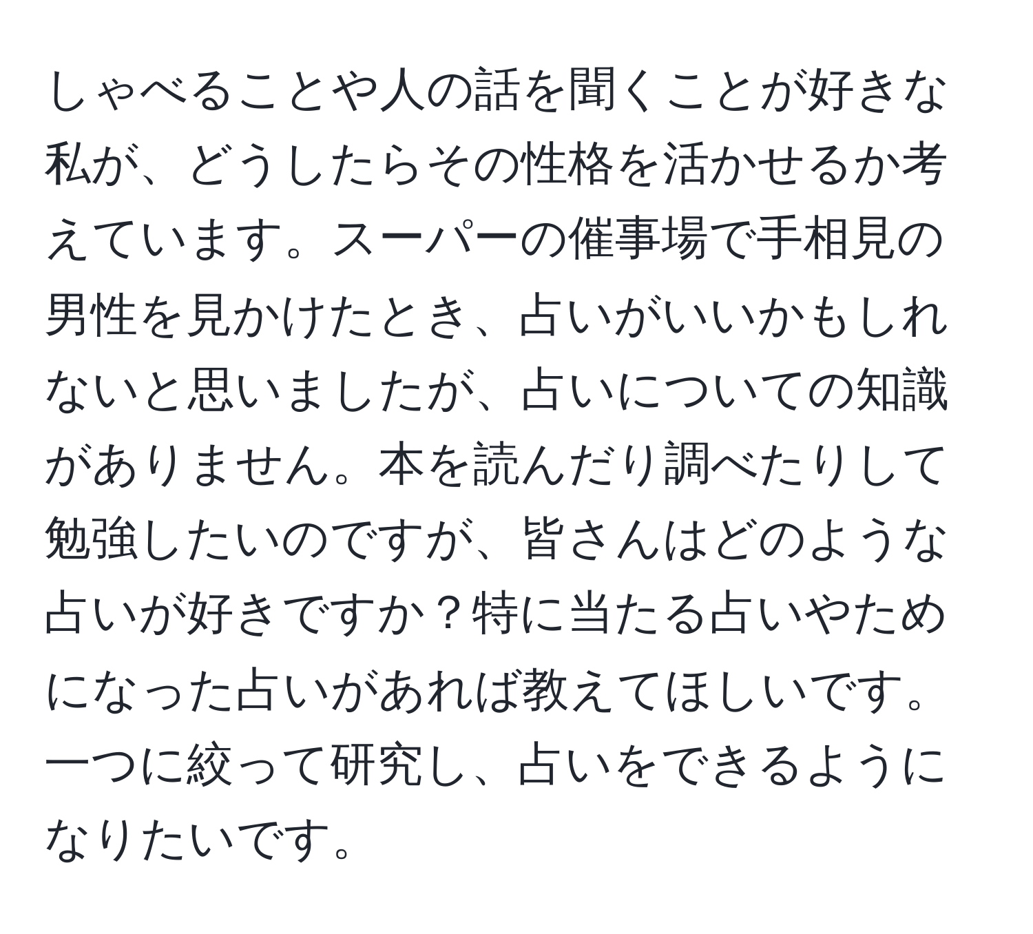 しゃべることや人の話を聞くことが好きな私が、どうしたらその性格を活かせるか考えています。スーパーの催事場で手相見の男性を見かけたとき、占いがいいかもしれないと思いましたが、占いについての知識がありません。本を読んだり調べたりして勉強したいのですが、皆さんはどのような占いが好きですか？特に当たる占いやためになった占いがあれば教えてほしいです。一つに絞って研究し、占いをできるようになりたいです。