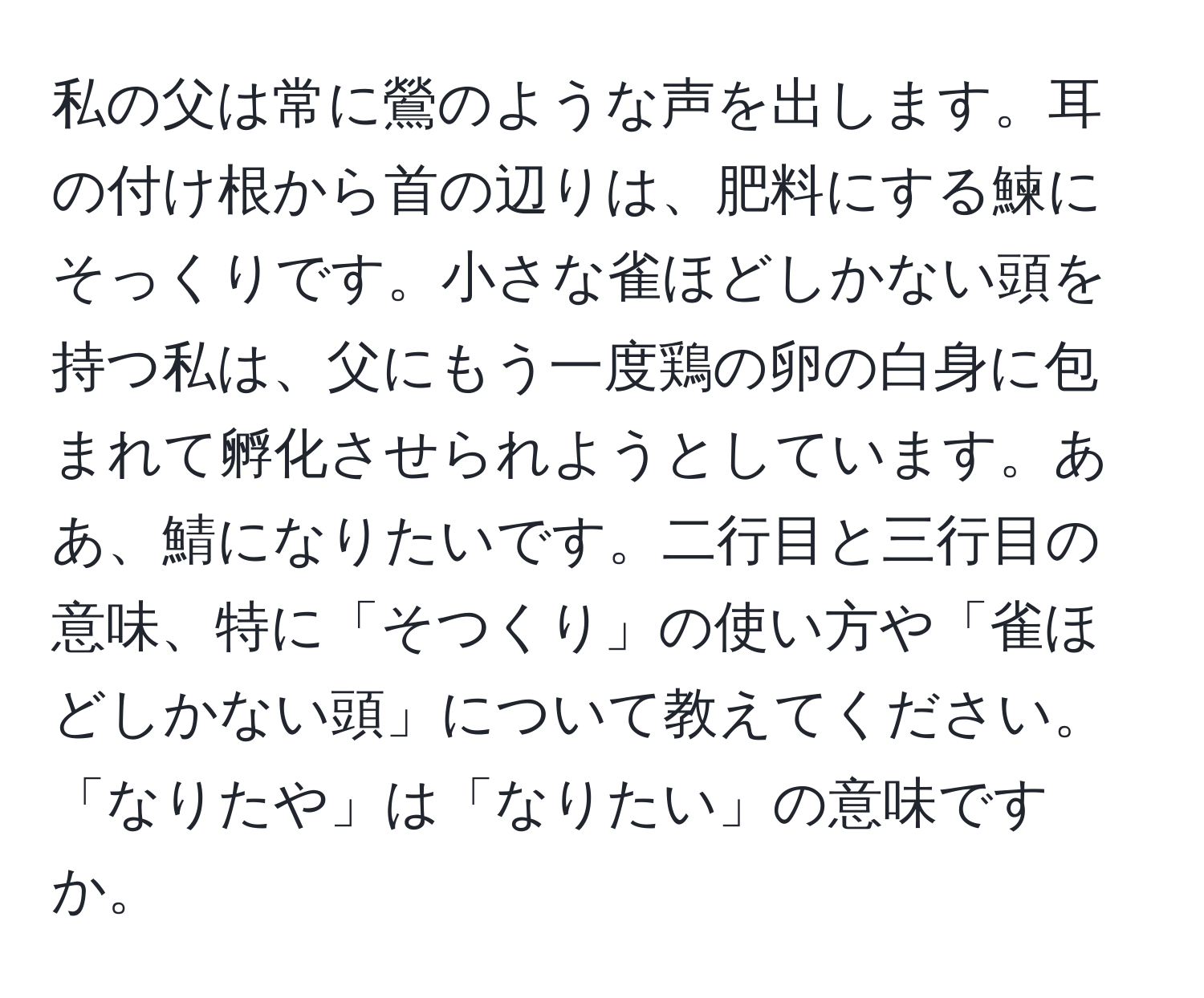 私の父は常に鶯のような声を出します。耳の付け根から首の辺りは、肥料にする鰊にそっくりです。小さな雀ほどしかない頭を持つ私は、父にもう一度鶏の卵の白身に包まれて孵化させられようとしています。ああ、鯖になりたいです。二行目と三行目の意味、特に「そつくり」の使い方や「雀ほどしかない頭」について教えてください。「なりたや」は「なりたい」の意味ですか。