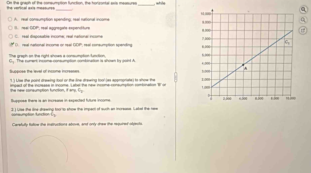 On the graph of the consumption function, the horizontal axis measures_ , while
Q
the vertical axis measures _
A. real consumption spending; real national incomea
B. real GDP; real aggregate expenditure
C. real disposable income; real national income
D. real national income or real GDP; real consumption spending 
The graph on the right shows a consumption function,
C_1. The current income-consumption combination is shown by point A. 
Suppose the level of income increases. 
1.) Use the point drawing tool or the line drawing tool (as appropriate) to show the 
impact of the increase in income. Label the new income-consumption combination 'B' or 
the new consumption function, if any, C_2.
Suppose there is an increase in expected future income. 
2.) Use the line drawing tool to show the impact of such an increase. Label the new
consumption function C_3.
Carefully follow the instructions above, and only draw the required objects.