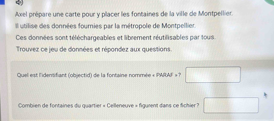 Axel prépare une carte pour y placer les fontaines de la ville de Montpellier. 
Il utilise des données fournies par la métropole de Montpellier. 
Ces données sont téléchargeables et librement réutilisables par tous. 
Trouvez ce jeu de données et répondez aux questions. 
Quel est l'identifiant (objectid) de la fontaine nommée « PARAF »? □ frac  frac  □ 
Combien de fontaines du quartier « Celleneuve » figurent dans ce fichier?  1/2  □ □ 