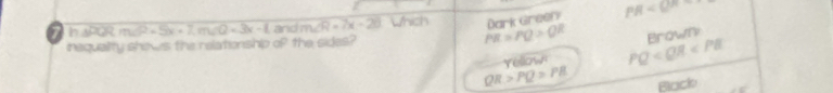 Dark Green PR
7 DE m∠ P=5x+7, m∠ Q=3x-1 and m∠ R=7x-20 Which PR=PQ>QR arn m 
inequality shews the relationship of the sides?
Yellown PQ
QR>PQ>PB Black