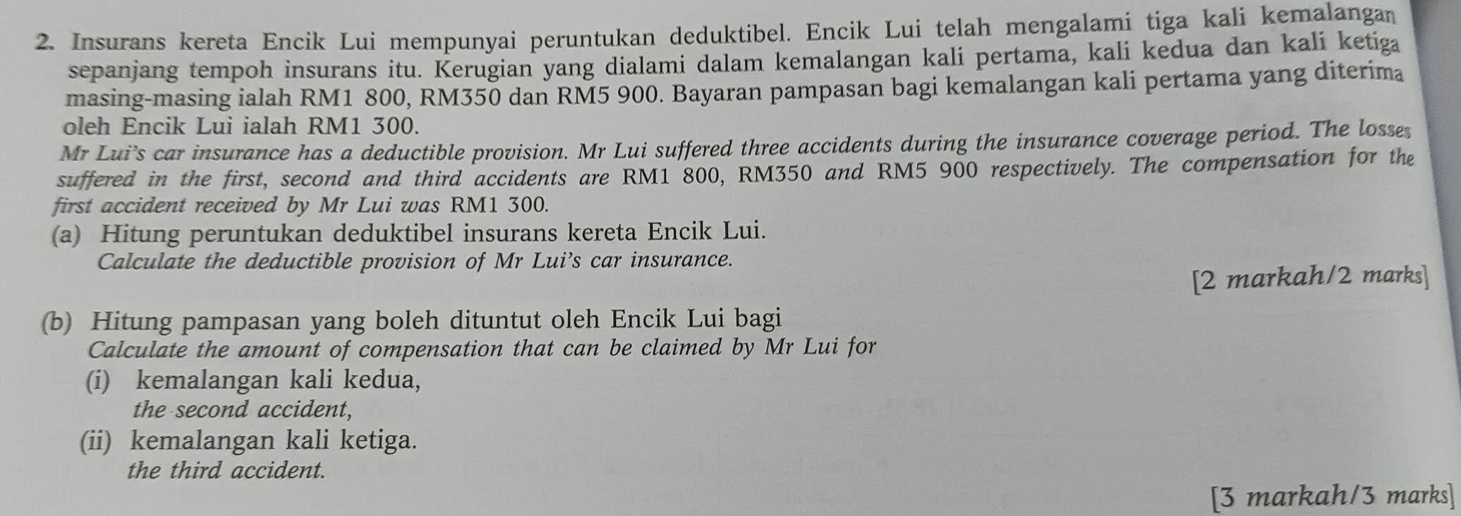 Insurans kereta Encik Lui mempunyai peruntukan deduktibel. Encik Lui telah mengalami tiga kali kemalangan 
sepanjang tempoh insurans itu. Kerugian yang dialami dalam kemalangan kali pertama, kali kedua dan kali ketiga 
masing-masing ialah RM1 800, RM350 dan RM5 900. Bayaran pampasan bagi kemalangan kali pertama yang diterima 
oleh Encik Lui ialah RM1 300. 
Mr Lui's car insurance has a deductible provision. Mr Lui suffered three accidents during the insurance coverage period. The losse 
suffered in the first, second and third accidents are RM1 800, RM350 and RM5 900 respectively. The compensation for the 
first accident received by Mr Lui was RM1 300. 
(a) Hitung peruntukan deduktibel insurans kereta Encik Lui. 
Calculate the deductible provision of Mr Lui’s car insurance. 
[2 markah/2 marks] 
(b) Hitung pampasan yang boleh dituntut oleh Encik Lui bagi 
Calculate the amount of compensation that can be claimed by Mr Lui for 
(i) kemalangan kali kedua, 
the second accident, 
(ii) kemalangan kali ketiga. 
the third accident. 
[3 markah/3 marks]