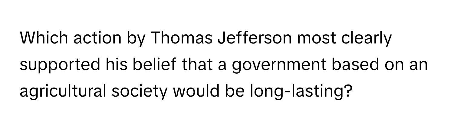 Which action by Thomas Jefferson most clearly supported his belief that a government based on an agricultural society would be long-lasting?