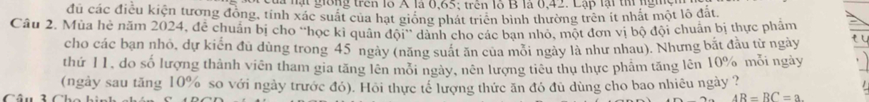 là lạt giồng trên lỗ A là 0, 65; trên lỗ B là 0, 42. Lập lại thị nghc 
đủ các điều kiện tương đồng, tính xác suất của hạt giống phát triển bình thường trên ít nhất một lô đất. 
Câu 2. Mùa hẻ năm 2024, đễ chuẩn bị cho “học kì quân đội” dành cho các bạn nhỏ, một đơn vị bộ đội chuẩn bị thực phẩm 
cho các bạn nhỏ, dự kiến đù dùng trong 45 ngày (năng suất ăn của mỗi ngày là như nhau). Nhưng bắt đầu từ ngày e i 
thứ 11, do số lượng thành viên tham gia tăng lên mỗi ngày, nên lượng tiêu thụ thực phẩm tăng lên 10% mỗi ngày 
(ngày sau tăng 10% so với ngày trước đó). Hồi thực tế lượng thức ăn đó đủ dùng cho bao nhiêu ngày ? 
C
AR=BC=a