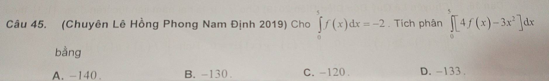 (Chuyên Lê Hồng Phong Nam Định 2019) Cho ∈tlimits _0^(5f(x)dx=-2. Tích phân ∈tlimits _0^5[4f(x)-3x^2)]dx
bằng
A. -140. B. -130. C. -120. D. -133.