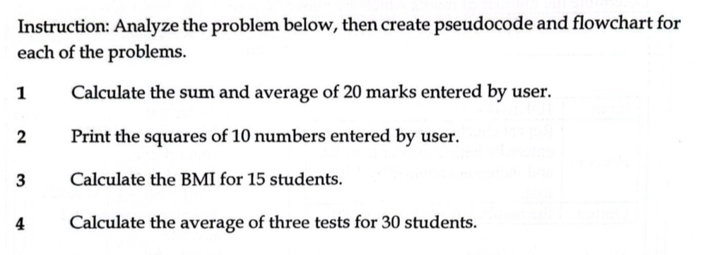 Instruction: Analyze the problem below, then create pseudocode and flowchart for 
each of the problems. 
1 Calculate the sum and average of 20 marks entered by user. 
2 Print the squares of 10 numbers entered by user. 
3 Calculate the BMI for 15 students. 
4 Calculate the average of three tests for 30 students.