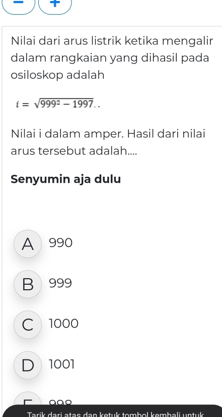 Nilai dari arus listrik ketika mengalir
dalam rangkaian yang dihasil pada
osiloskop adalah
i=sqrt(999^2-1997).. 
Nilai i dalam amper. Hasil dari nilai
arus tersebut adalah....
Senyumin aja dulu
A 990
B 999
C 1000
D 1001
aªo
Tarik dari atae dan ketuk tombol kombali untuk