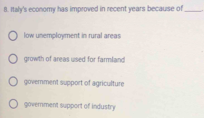 Italy's economy has improved in recent years because of _i
low unemployment in rural areas
growth of areas used for farmland
government support of agriculture
government support of industry