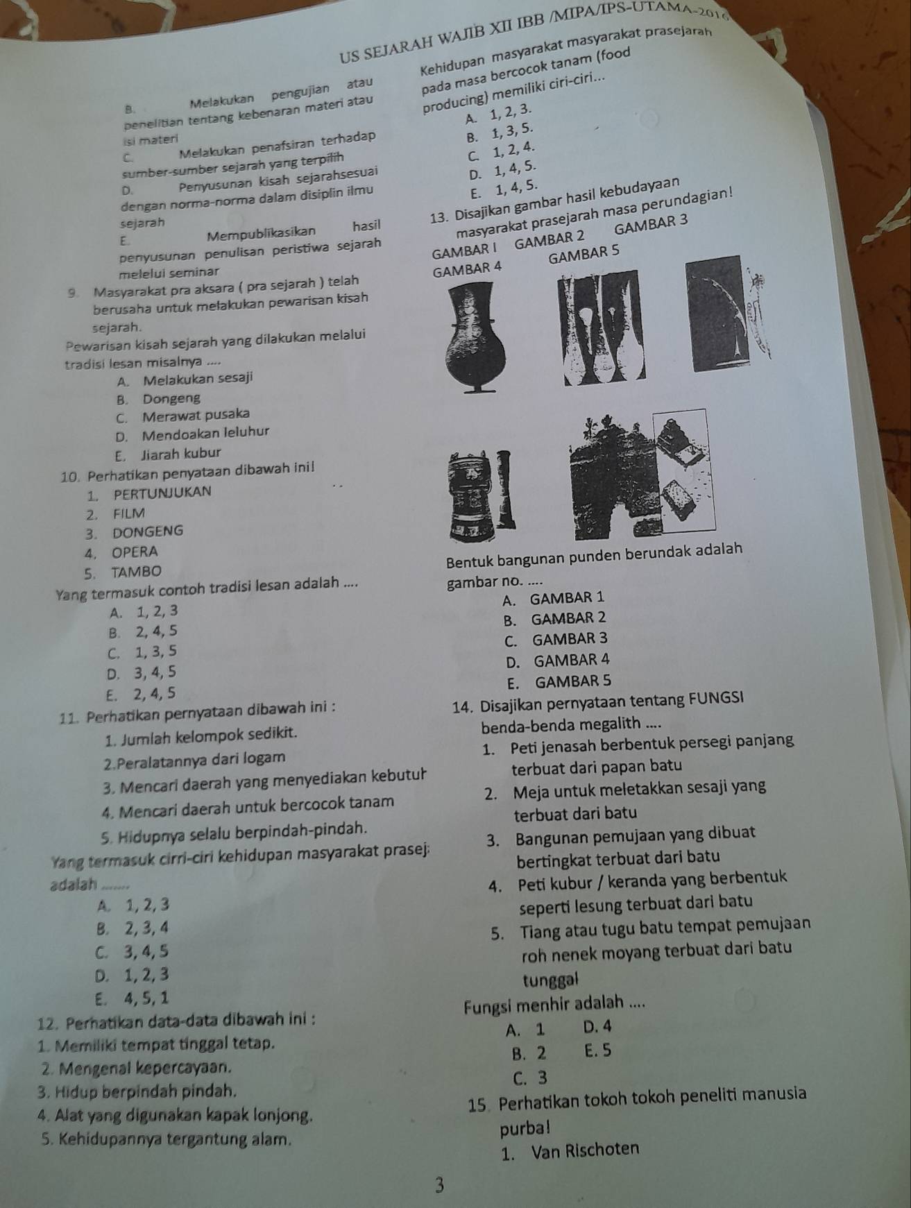 US SEJARAH WAJIB XII IBB /MIPA/IPS-UTAMA-2016
B. Melakukan pengujian atau Kehidupan masyarakat masyarakat prasejarah
pada masa bercocok tanam (food
A. 1, 2, 3.
penelitian tentang kebenaran materi atau
producing) memiliki ciri-ciri...
isi materi
C. Melakukan penäfsiran terhadap
B. 1, 3, 5.
sumber-sumber sejarah yang terpilih
C. 1, 2, 4.
D Penyusunan kisah sejarahsesuai
D. 1, 4, 5.
dengan norma-norma dalam disiplin ilmu
E. 1, 4, 5.
sejarah
13. Disajikan gambar hasil kebudayaan
E.
Mempublikasikan hasil
masyarakat prasejarah masa perundagian!
R I GAMBAR 2 GAMBAR 3
penyusunan penulisan peristiwa sejarah
melelui seminar
9. Masyarakat pra aksara ( pra sejarah ) telah
berusaha untuk mełakukan pewarisan kisah
sejarah.
Pewarisan kisah sejarah yang dilakukan melalui
tradisi lesan misalnya ....
A. Melakukan sesaji
B. Dongeng
C. Merawat pusaka
D. Mendoakan leluhur
E. Jiarah kubur
10. Perhatikan penyataan dibawah ini!
1. PERTUNJUKAN
2. FILM
3. DONGENG
4. OPERA
Bentuk bangunan punden berundak adalah
5. TAMBO
Yang termasuk contoh tradisi lesan adalah .... gambar no. ....
A. 1, 2, 3 A. GAMBAR 1
B. 2, 4, 5 B. GAMBAR 2
C. 1,3, 5 C. GAMBAR 3
D. 3, 4, 5 D. GAMBAR 4
E. 2, 4, 5 E. GAMBAR 5
11. Perhatikan pernyataan dibawah ini : 14. Disajikan pernyataan tentang FUNGSI
1. Jumlah kelompok sedikit. benda-benda megalith ....
2.Peralatannya dari logam 1. Peti jenasah berbentuk persegi panjang
3. Mencari daerah yang menyediakan kebutuł terbuat dari papan batu
4. Mencari daerah untuk bercocok tanam 2. Meja untuk meletakkan sesaji yang
terbuat dari batu
5. Hidupnya selalu berpindah-pindah.
Yang termasuk cirri-ciri kehidupan masyarakat prasej: 3. Bangunan pemujaan yang dibuat
bertingkat terbuat dari batu
adalah _4. Peti kubur / keranda yang berbentuk
A. 1, 2, 3
B. 2, 3, 4 seperti lesung terbuat dari batu
C. 3,4, 5 5. Tiang atau tugu batu tempat pemujaan
roh nenek moyang terbuat dari batu
D. 1, 2, 3
E. 4, 5, 1 tunggal
12. Perhatikan data-data dibawah ini : Fungsi menhir adalah ....
D. 4
1. Memiliki tempat tinggal tetap. A. 1 B. 2 E. 5
2. Mengenal kepercayaan.
C. 3
3. Hidup berpindah pindah.
4. Alat yang digunakan kapak lonjong. 15. Perhatikan tokoh tokoh peneliti manusia
5. Kehidupannya tergantung alam.
purba!
1. Van Rischoten
3