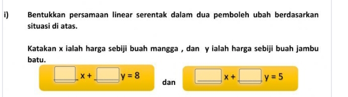 Bentukkan persamaan linear serentak dalam dua pemboleh ubah berdasarkan 
situasi di atas. 
Katakan x ialah harga sebiji buah mangga , dan y ialah harga sebiji buah jambu 
batu.
□ x+□ y=8 _ dan
□ x+ _  □ _ y=5