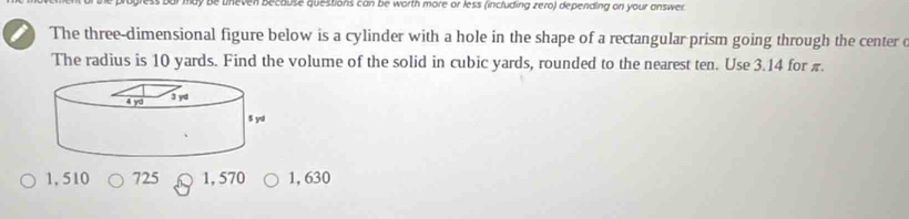 be uneven because questions can be worth more or less (including zero) depending on your answer.
The three-dimensional figure below is a cylinder with a hole in the shape of a rectangular prism going through the center c
The radius is 10 yards. Find the volume of the solid in cubic yards, rounded to the nearest ten. Use 3.14 for π.
1, 510 725 1, 570 1, 630