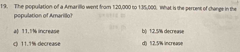 The population of a Amarillo went from 120,000 to 135,000. What is the percent of change in the
population of Amarillo?
a) 11.1% increase b) 12.5% decrease
c) 11.1% decrease d) 12.5% increase