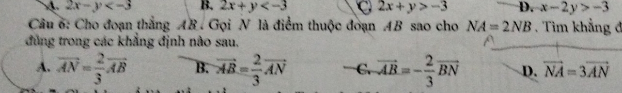 2x-y
B. 2x+y 2x+y>-3 D. x-2y>-3
Câu 6: Cho đoạn thắng AB. Gọi N là điểm thuộc đoạn AB sao cho NA=2NB. Tìm khẳng đ
đùng trong các khẳng định nào sau,
A. vector AN= 2/3 vector AB vector AB= 2/3 vector AN vector AB=- 2/3 vector BN
B.
C.
D. vector NA=3vector AN