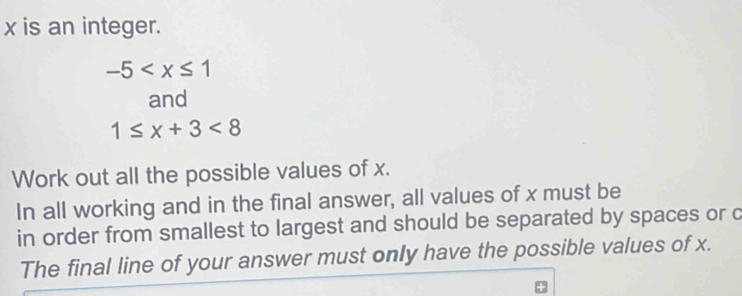 x is an integer.
-5
and
1≤ x+3<8</tex> 
Work out all the possible values of x. 
In all working and in the final answer, all values of x must be 
in order from smallest to largest and should be separated by spaces or c 
The final line of your answer must only have the possible values of x.