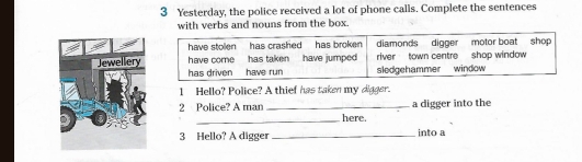 Yesterday, the police received a lot of phone calls. Complete the sentences 
with verbs and nouns from the box. 
1 Hello? Police? A thief has taken my digger. 
a digger into the 
_ 
2 Police? A man _here. 
3 Hello? A digger _into a