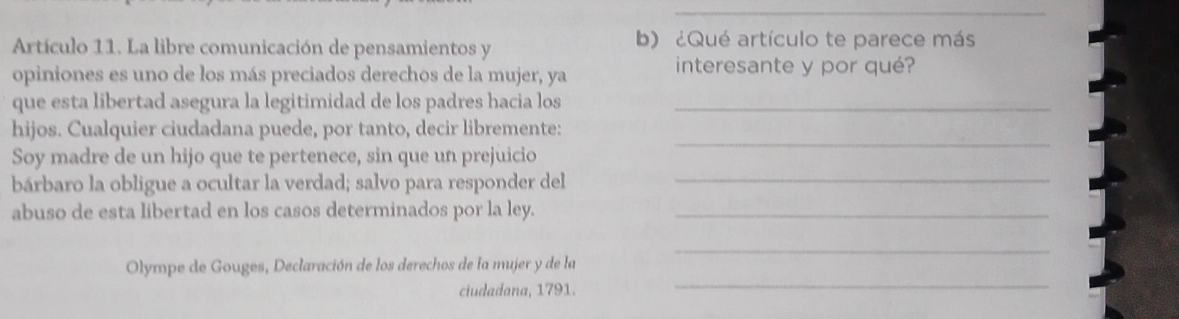 Artículo 11. La libre comunicación de pensamientos y 
b) ¿Qué artículo te parece más 
opiniones es uno de los más preciados derechos de la mujer, ya 
interesante y por qué? 
que esta libertad asegura la legitimidad de los padres hacia los_ 
hijos. Cualquier ciudadana puede, por tanto, decir libremente: 
_ 
Soy madre de un hijo que te pertenece, sin que un prejuicio 
_ 
bárbaro la obligue a ocultar la verdad; salvo para responder del 
abuso de esta libertad en los casos determinados por la ley._ 
_ 
Olympe de Gouges, Declaración de los derechos de la mujer y de la 
ciudadana, 1791. 
_