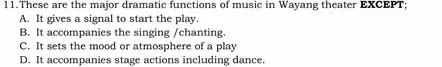 These are the major dramatic functions of music in Wayang theater EXCEPT;
A. It gives a signal to start the play
B. It accompanies the singing /chanting.
C. It sets the mood or atmosphere of a play
D. It accompanies stage actions including dance.