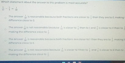 Which statement about the answer to this problem is most accurate?
 5/12 - 2/5 = 1/60 
The answer  1/80  is reasonable because both fractions are closer to  1/2  than they are to 0. making
difference close to 0
The answer  1/n+1  is not reasonable because  5/12  is closer to  1/2  than to l gnd  3/5  is closer to 0 than to
making the difference close to  1/2 
The answer  1/40  is reasonable because both fractions are closer to I than they are to  1/2  , making t
difference close to 0
The answer  1/80  is not reasonable because  3/12  is closer to I than to  1/2  and  1/5  is closer to 0 than to .
making the difference close to  1/2 