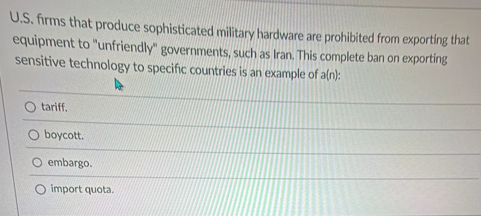 firms that produce sophisticated military hardware are prohibited from exporting that
equipment to "unfriendly" governments, such as Iran. This complete ban on exporting
sensitive technology to specific countries is an example of a(n)
tariff.
boycott.
embargo.
import quota.