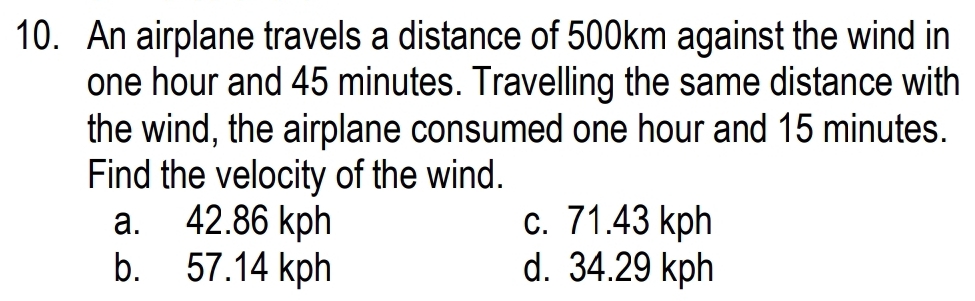 An airplane travels a distance of 500km against the wind in
one hour and 45 minutes. Travelling the same distance with
the wind, the airplane consumed one hour and 15 minutes.
Find the velocity of the wind.
a. 42.86 kph c. 71.43 kph
b. 57.14 kph d. 34.29 kph