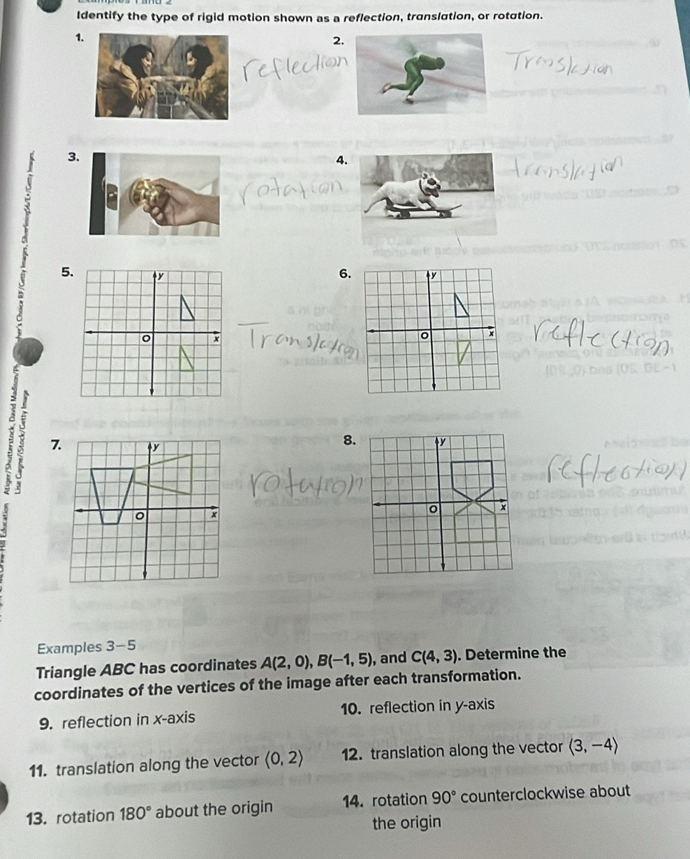 Identify the type of rigid motion shown as a reflection, translation, or rotation. 
1 
2. 
C eflection 
3 
4 
5 
6. 

7 
8. 
Examples 3-5 
Triangle ABC has coordinates A(2,0), B(-1,5) , and C(4,3). Determine the 
coordinates of the vertices of the image after each transformation. 
9. reflection in x - axis 10. reflection in y-axis 
11. translation along the vector (0,2) 12. translation along the vector langle 3,-4rangle
13. rotation 180° about the origin 14. rotation 90° counterclockwise about 
the origin