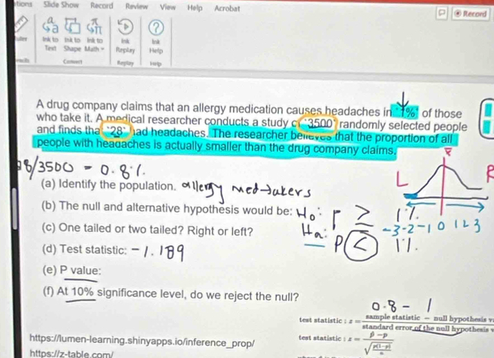 tions Slide Show Record Review View Help Acrobat 
Record 
Luter lnk to Ink to Ink to Ink lnk 
Text Shape Math - Reptary Help 
wh Canwert Replay Hp 
A drug company claims that an allergy medication causes headaches in 1% of those 
who take it. A medical researcher conducts a study c 3500° randomly selected people 
and finds tha . 28° had headaches. The researcher believes that the proportion of all 
people with headaches is actually smaller than the drug company claims. 
(a) Identify the population. 
(b) The null and alternative hypothesis would be: 
(c) One tailed or two tailed? Right or left? 
(d) Test statistic: 
(e) P value: 
(f) At 10% significance level, do we reject the null? 
test statistic : z= (samplestatistic-)/stan darderrorofthe  null hypothesis . null hypothesis √ 
test statistic : z=frac beta -psqrt(frac p(1-p))a
https://lumen-learning.shinyapps.io/inference_prop/ 
https://z-table.com/