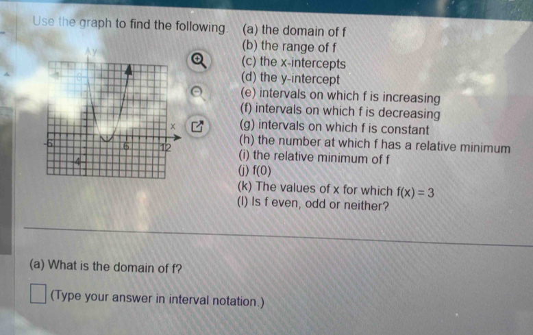 Use the graph to find the following. (a) the domain of f
(b) the range of f
(c) the x-intercepts 
(d) the y-intercept 
(e) intervals on which f is increasing 
(f) intervals on which f is decreasing 
(g) intervals on which f is constant 
(h) the number at which f has a relative minimum 
(i) the relative minimum of f
(j) f(0)
(k) The values of x for which f(x)=3
(I) Is f even, odd or neither? 
(a) What is the domain of f? 
(Type your answer in interval notation.)