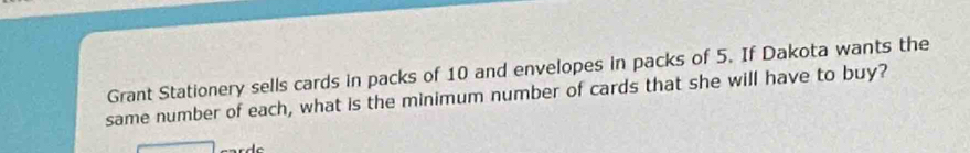 Grant Stationery sells cards in packs of 10 and envelopes in packs of 5. If Dakota wants the 
same number of each, what is the minimum number of cards that she will have to buy?