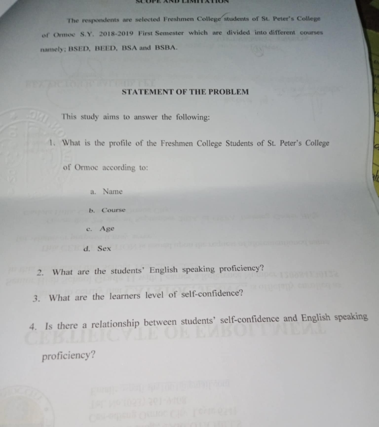 The respondents are selected Freshmen College students of St. Peter's College 
of Ormoc S.Y. 2018-2019 First Semester which are divided into different courses 
namely; BSED, BEED, BSA and BSBA. 
STATEMENT OF THE PROBLEM 
This study aims to answer the following: 
1. What is the profile of the Freshmen College Students of St. Peter's College 
of Ormoc according to: 
a. Name 
b. Course 
c. Age 
d. Sex 
2. What are the students’ English speaking proficiency? 
3. What are the learners level of self-confidence? 
4. Is there a relationship between students’ self-confidence and English speaking 
proficiency?