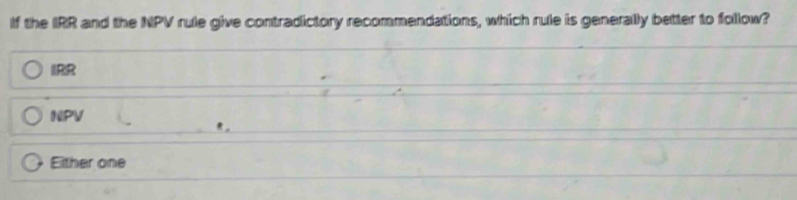 If the IRR and the NPV rule give contradictory recommendations, which rule is generally better to follow?
IRR
NPV
Either one