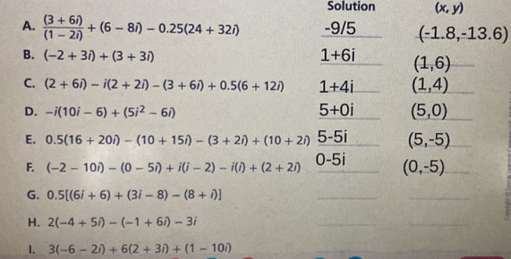 Solution (x,y)
A.  ((3+6i))/(1-2i) +(6-8i)-0.25(24+32i) -9/5 (-1.8,-13.6)
B. (-2+3i)+(3+3i) 1+6i (1,6)
C. (2+6i)-i(2+2i)-(3+6i)+0.5(6+12i) 1+4i (1,4)
D. -i(10i-6)+(5i^2-6i) 5+0i (5,0)
E. 0.5(16+20i)-(10+15i)-(3+2i)+(10+2i) 5-5i (5,-5)
F. (-2-10i)-(0-5i)+i(i-2)-i(i)+(2+2i) 0-5i (0,-5)
G. 0.5[(6i+6)+(3i-8)-(8+i)]
H. 2(-4+5i)-(-1+6i)-3i
1. 3(-6-2i)+6(2+3i)+(1-10i)