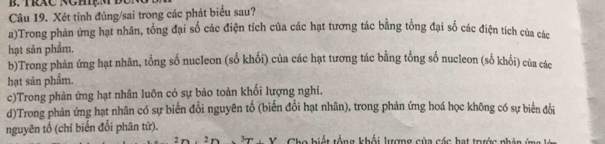 Xét tính đúng/sai trong các phát biểu sau?
a)Trong phản ứng hạt nhân, tổng đại số các điện tích của các hạt tương tác bằng tổng đại số các điện tích của các
hạt sản phầm.
b)Trong phản ứng hạt nhân, tổng số nucleon (số khối) của các hạt tương tác bằng tổng số nucleon (số khối) của các
hạt sản phẩm.
c)Trong phản ứng hạt nhân luôn có sự bảo toàn khối lượng nghi.
d)Trong phản ứng hạt nhân có sự biến đổi nguyên tố (biến đổi hạt nhân), trong phản ứng hoá học không có sự biển đổi
nguyên tố (chỉ biến đổi phân tử).
2 r 2n V Cho biết tổng khối lượng của các hạt trước phản ứ